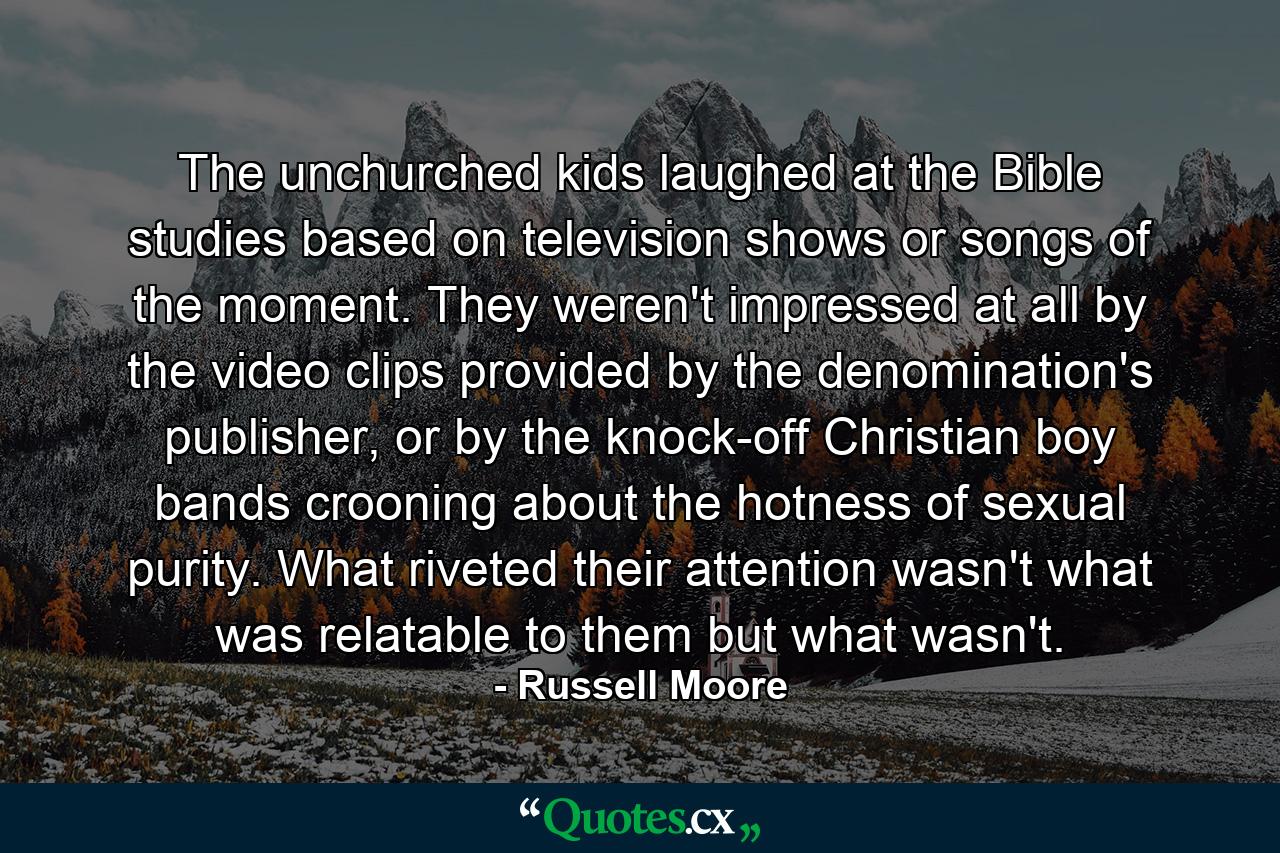 The unchurched kids laughed at the Bible studies based on television shows or songs of the moment. They weren't impressed at all by the video clips provided by the denomination's publisher, or by the knock-off Christian boy bands crooning about the hotness of sexual purity. What riveted their attention wasn't what was relatable to them but what wasn't. - Quote by Russell Moore