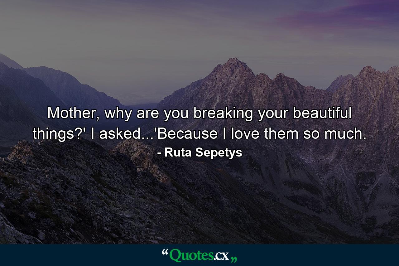 Mother, why are you breaking your beautiful things?' I asked...'Because I love them so much. - Quote by Ruta Sepetys