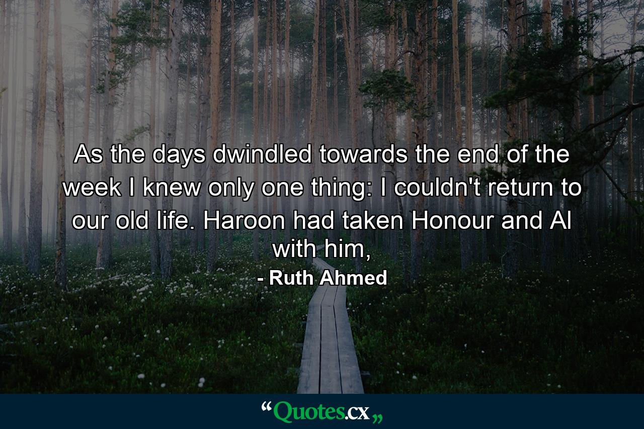 As the days dwindled towards the end of the week I knew only one thing: I couldn't return to our old life. Haroon had taken Honour and Al with him, - Quote by Ruth Ahmed