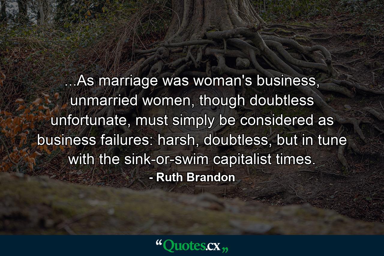 ...As marriage was woman's business, unmarried women, though doubtless unfortunate, must simply be considered as business failures: harsh, doubtless, but in tune with the sink-or-swim capitalist times. - Quote by Ruth Brandon