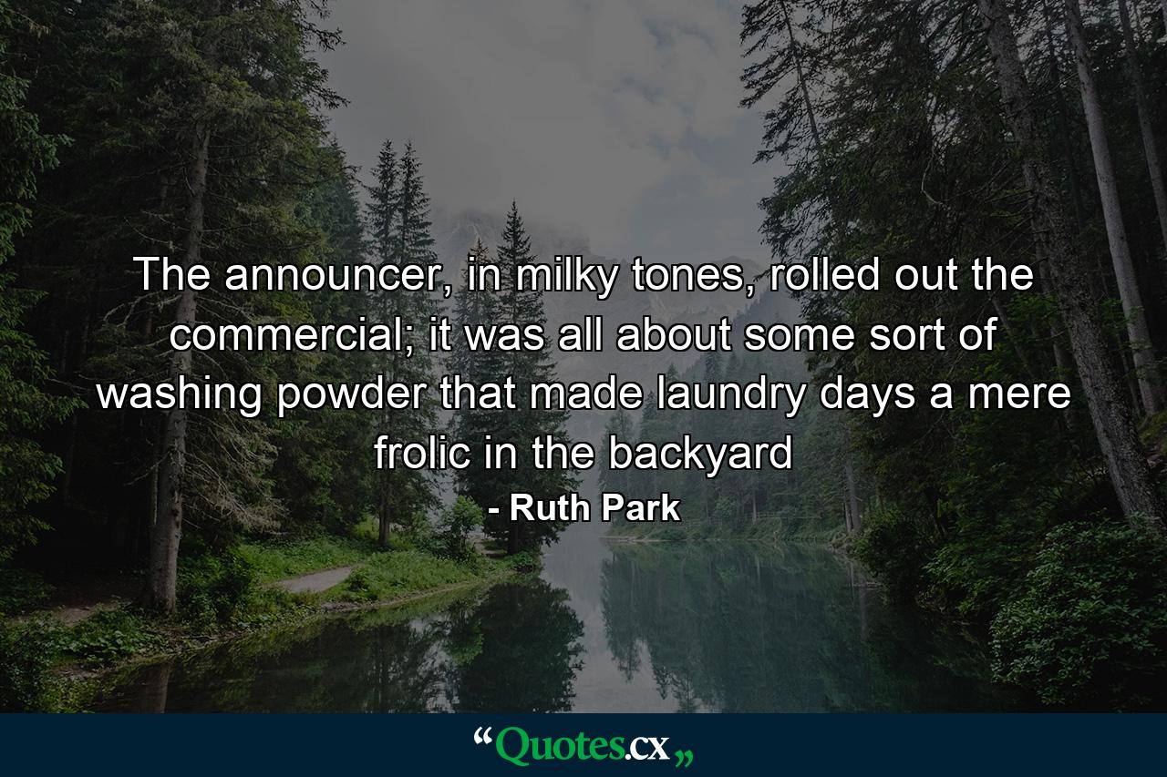 The announcer, in milky tones, rolled out the commercial; it was all about some sort of washing powder that made laundry days a mere frolic in the backyard - Quote by Ruth Park