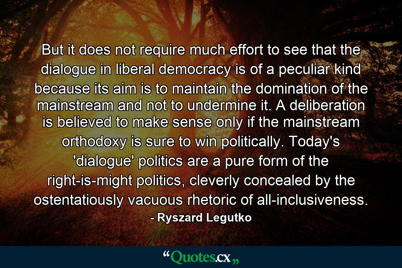 But it does not require much effort to see that the dialogue in liberal democracy is of a peculiar kind because its aim is to maintain the domination of the mainstream and not to undermine it. A deliberation is believed to make sense only if the mainstream orthodoxy is sure to win politically. Today's 'dialogue' politics are a pure form of the right-is-might politics, cleverly concealed by the ostentatiously vacuous rhetoric of all-inclusiveness. - Quote by Ryszard Legutko