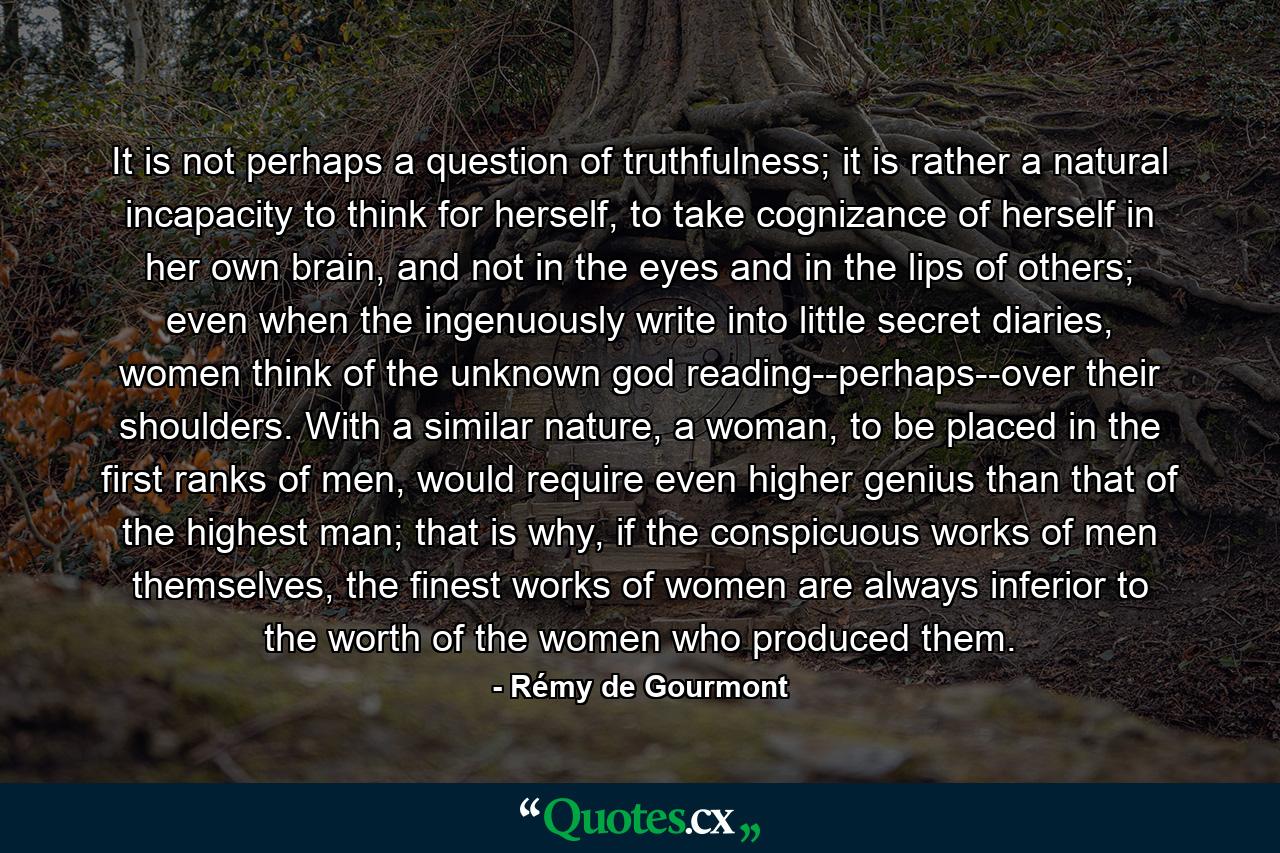 It is not perhaps a question of truthfulness; it is rather a natural incapacity to think for herself, to take cognizance of herself in her own brain, and not in the eyes and in the lips of others; even when the ingenuously write into little secret diaries, women think of the unknown god reading--perhaps--over their shoulders. With a similar nature, a woman, to be placed in the first ranks of men, would require even higher genius than that of the highest man; that is why, if the conspicuous works of men themselves, the finest works of women are always inferior to the worth of the women who produced them. - Quote by Rémy de Gourmont