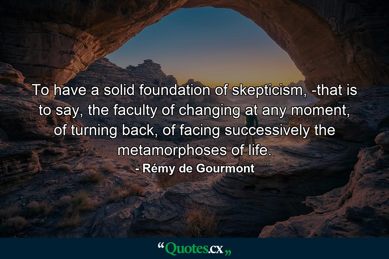 To have a solid foundation of skepticism, -that is to say, the faculty of changing at any moment, of turning back, of facing successively the metamorphoses of life. - Quote by Rémy de Gourmont