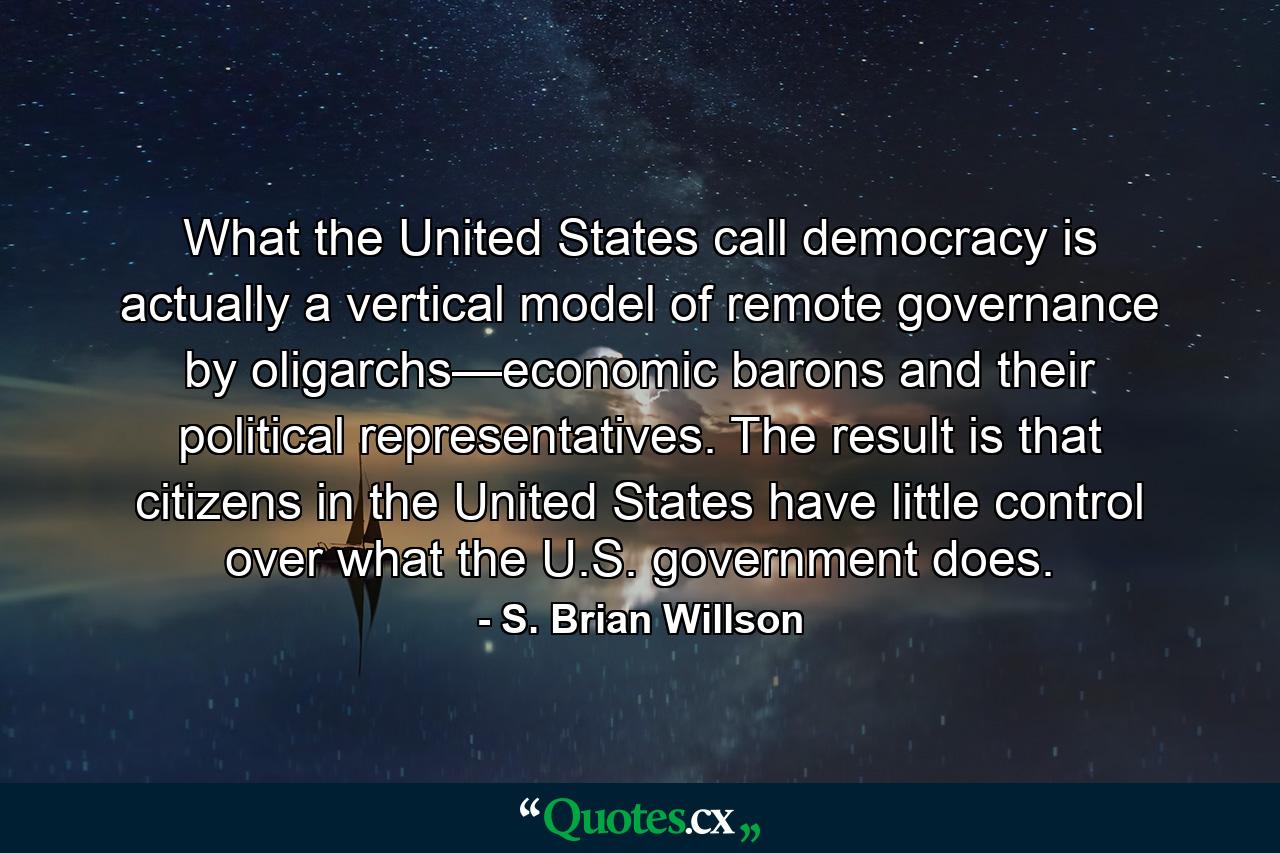 What the United States call democracy is actually a vertical model of remote governance by oligarchs—economic barons and their political representatives. The result is that citizens in the United States have little control over what the U.S. government does. - Quote by S. Brian Willson