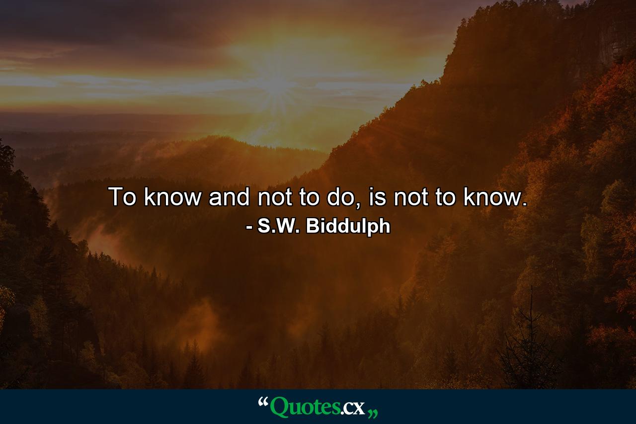 To know and not to do, is not to know. - Quote by S.W. Biddulph