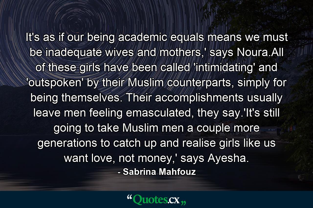 It's as if our being academic equals means we must be inadequate wives and mothers,' says Noura.All of these girls have been called 'intimidating' and 'outspoken' by their Muslim counterparts, simply for being themselves. Their accomplishments usually leave men feeling emasculated, they say.'It's still going to take Muslim men a couple more generations to catch up and realise girls like us want love, not money,' says Ayesha. - Quote by Sabrina Mahfouz