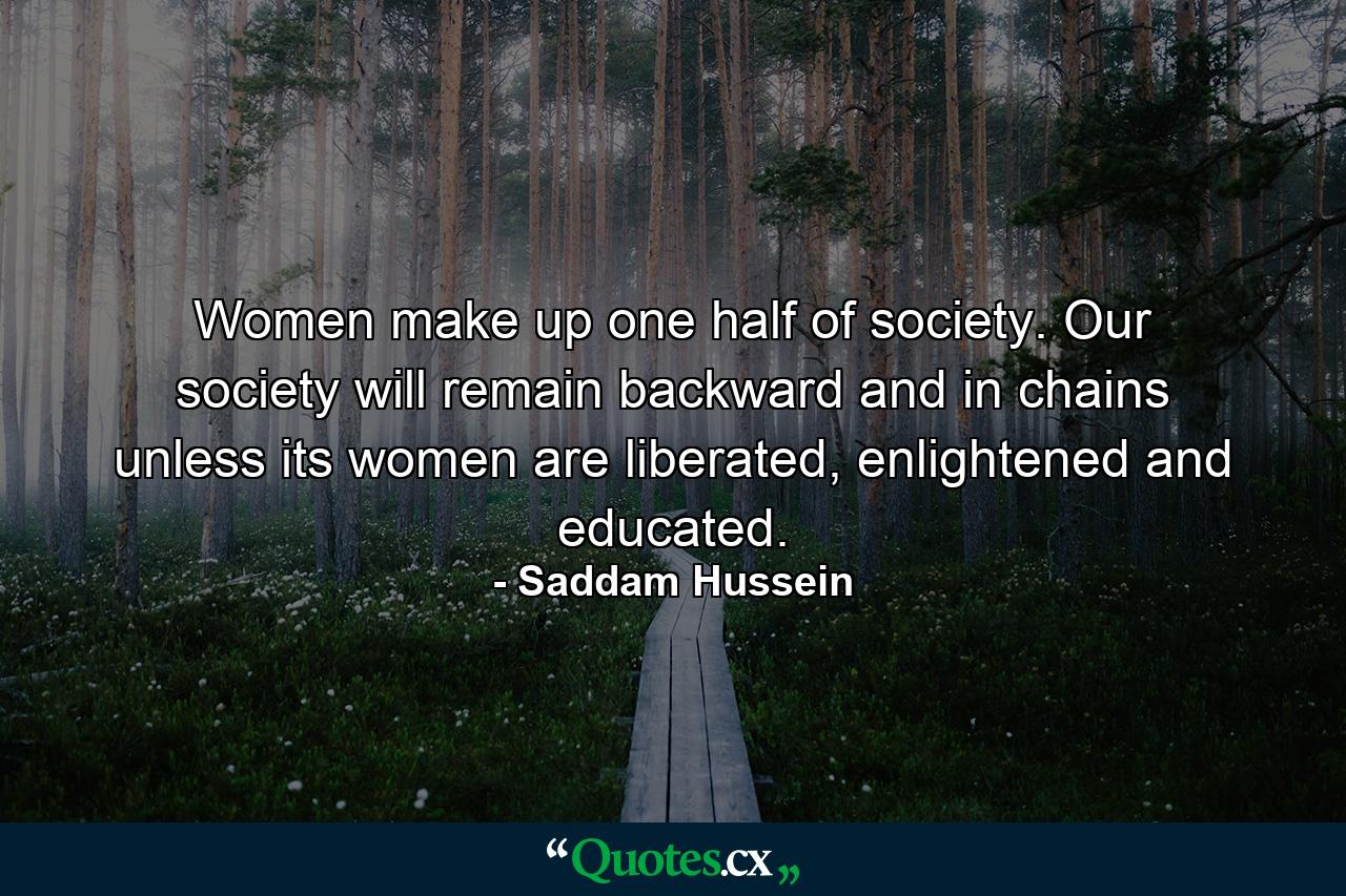 Women make up one half of society. Our society will remain backward and in chains unless its women are liberated, enlightened and educated. - Quote by Saddam Hussein