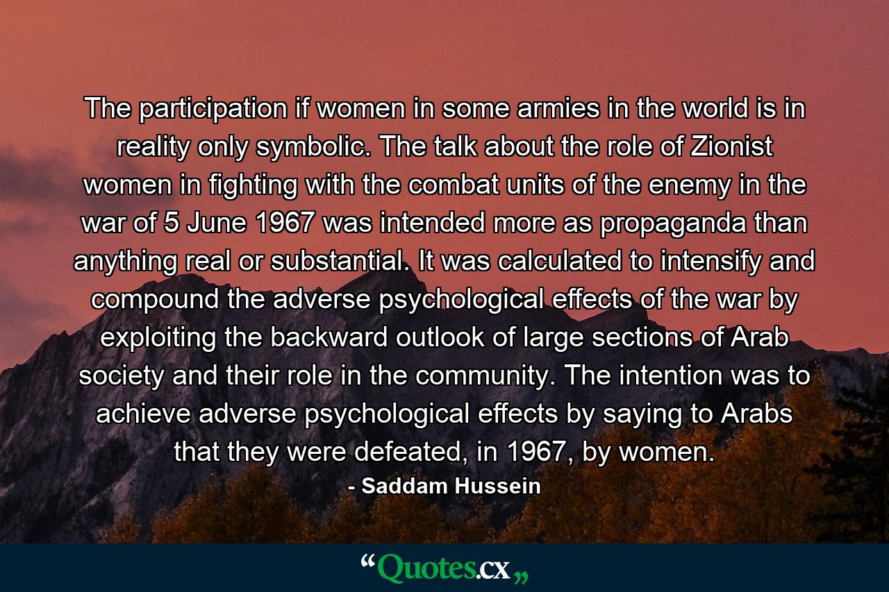 The participation if women in some armies in the world is in reality only symbolic. The talk about the role of Zionist women in fighting with the combat units of the enemy in the war of 5 June 1967 was intended more as propaganda than anything real or substantial. It was calculated to intensify and compound the adverse psychological effects of the war by exploiting the backward outlook of large sections of Arab society and their role in the community. The intention was to achieve adverse psychological effects by saying to Arabs that they were defeated, in 1967, by women. - Quote by Saddam Hussein