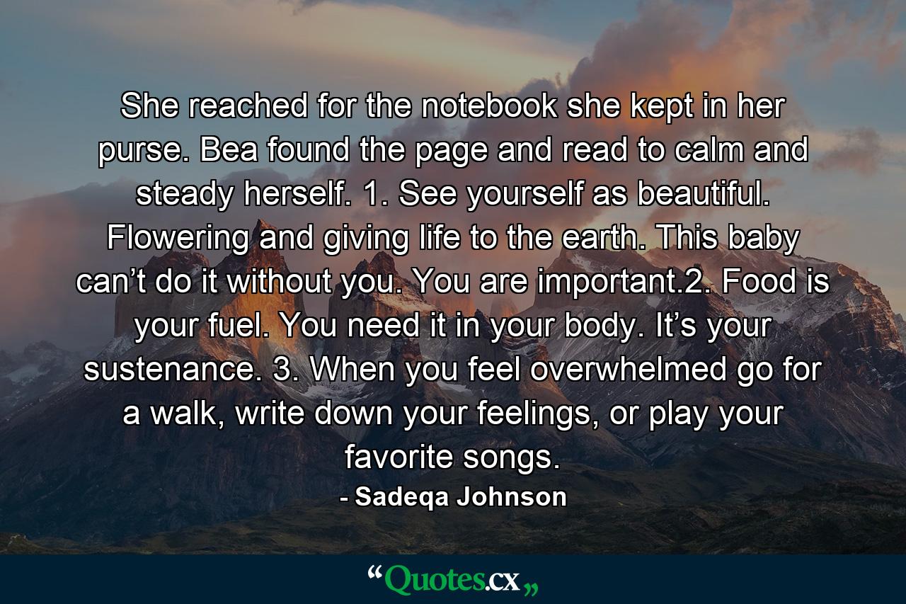 She reached for the notebook she kept in her purse. Bea found the page and read to calm and steady herself. 1. See yourself as beautiful. Flowering and giving life to the earth. This baby can’t do it without you. You are important.2. Food is your fuel. You need it in your body. It’s your sustenance. 3. When you feel overwhelmed go for a walk, write down your feelings, or play your favorite songs. - Quote by Sadeqa Johnson