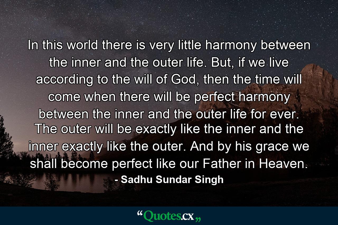 In this world there is very little harmony between the inner and the outer life. But, if we live according to the will of God, then the time will come when there will be perfect harmony between the inner and the outer life for ever. The outer will be exactly like the inner and the inner exactly like the outer. And by his grace we shall become perfect like our Father in Heaven. - Quote by Sadhu Sundar Singh