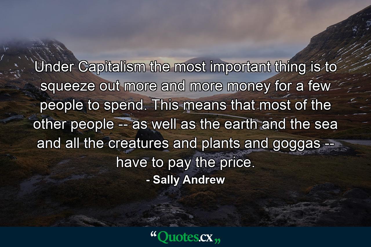 Under Capitalism the most important thing is to squeeze out more and more money for a few people to spend. This means that most of the other people -- as well as the earth and the sea and all the creatures and plants and goggas -- have to pay the price. - Quote by Sally Andrew