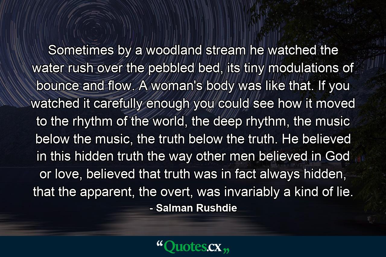 Sometimes by a woodland stream he watched the water rush over the pebbled bed, its tiny modulations of bounce and flow. A woman's body was like that. If you watched it carefully enough you could see how it moved to the rhythm of the world, the deep rhythm, the music below the music, the truth below the truth. He believed in this hidden truth the way other men believed in God or love, believed that truth was in fact always hidden, that the apparent, the overt, was invariably a kind of lie. - Quote by Salman Rushdie