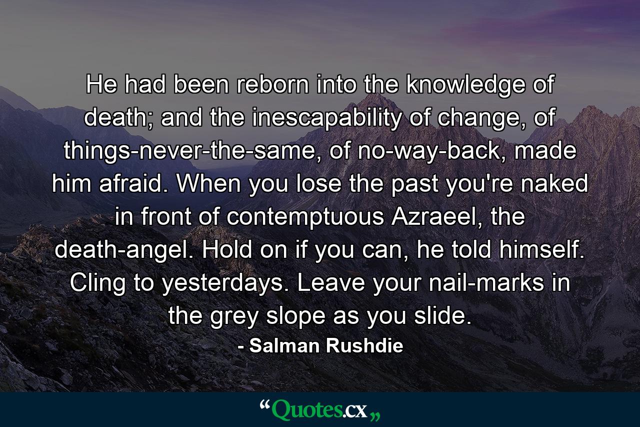 He had been reborn into the knowledge of death; and the inescapability of change, of things-never-the-same, of no-way-back, made him afraid. When you lose the past you're naked in front of contemptuous Azraeel, the death-angel. Hold on if you can, he told himself. Cling to yesterdays. Leave your nail-marks in the grey slope as you slide. - Quote by Salman Rushdie