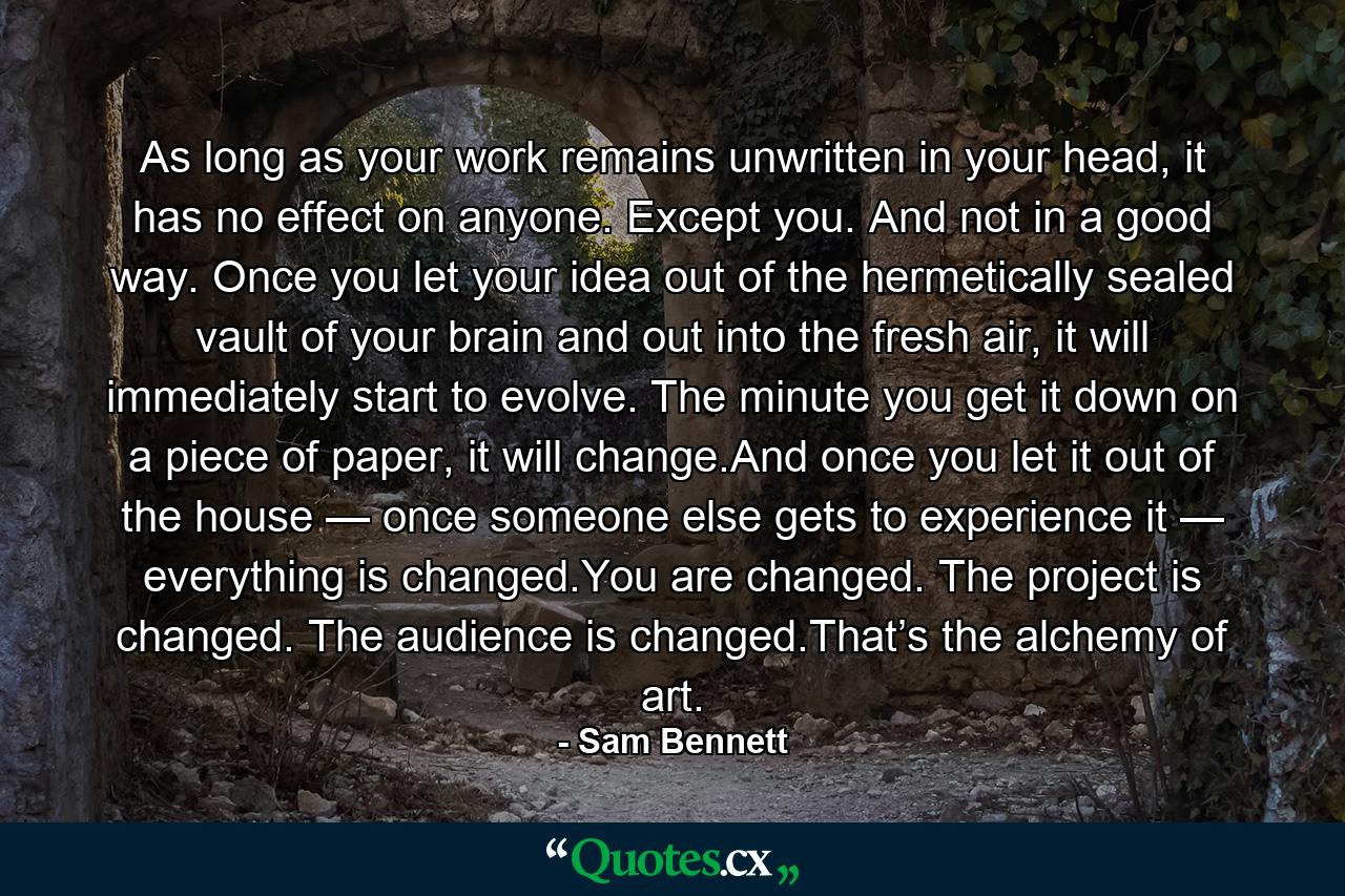 As long as your work remains unwritten in your head, it has no effect on anyone. Except you. And not in a good way. Once you let your idea out of the hermetically sealed vault of your brain and out into the fresh air, it will immediately start to evolve. The minute you get it down on a piece of paper, it will change.And once you let it out of the house — once someone else gets to experience it — everything is changed.You are changed. The project is changed. The audience is changed.That’s the alchemy of art. - Quote by Sam Bennett