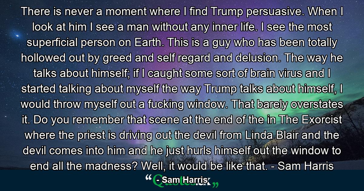 There is never a moment where I find Trump persuasive. When I look at him I see a man without any inner life. I see the most superficial person on Earth. This is a guy who has been totally hollowed out by greed and self regard and delusion. The way he talks about himself; if I caught some sort of brain virus and I started talking about myself the way Trump talks about himself, I would throw myself out a fucking window. That barely overstates it. Do you remember that scene at the end of the in The Exorcist where the priest is driving out the devil from Linda Blair and the devil comes into him and he just hurls himself out the window to end all the madness? Well, it would be like that. - Sam Harris - Quote by Sam Harris