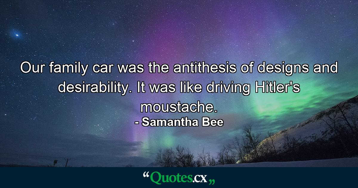 Our family car was the antithesis of designs and desirability. It was like driving Hitler's moustache. - Quote by Samantha Bee