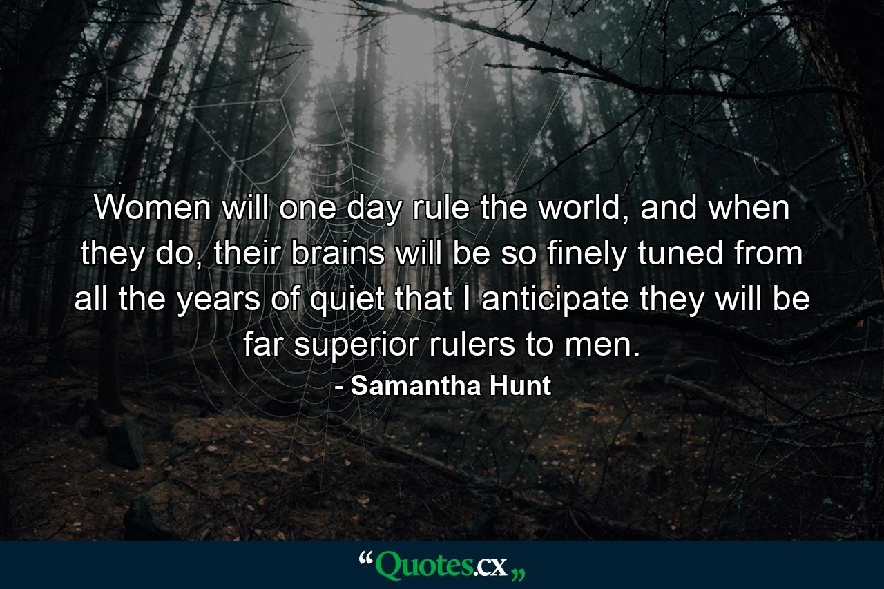 Women will one day rule the world, and when they do, their brains will be so finely tuned from all the years of quiet that I anticipate they will be far superior rulers to men. - Quote by Samantha Hunt