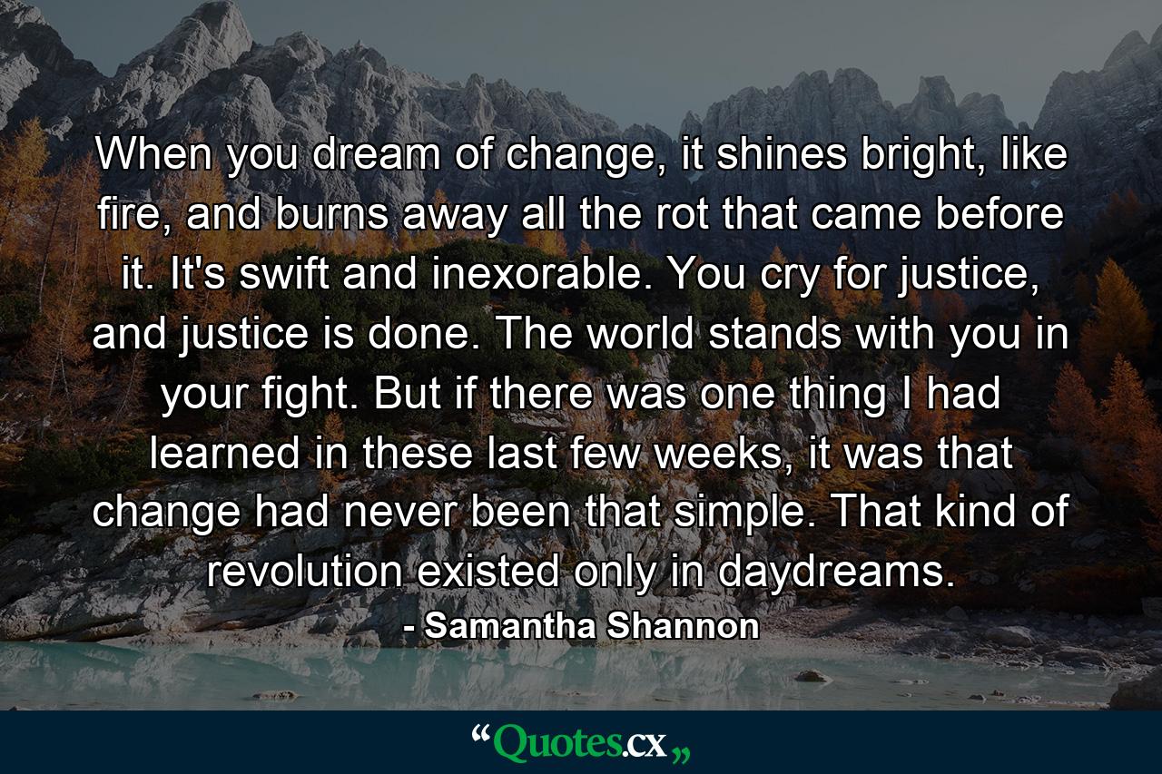 When you dream of change, it shines bright, like fire, and burns away all the rot that came before it. It's swift and inexorable. You cry for justice, and justice is done. The world stands with you in your fight. But if there was one thing I had learned in these last few weeks, it was that change had never been that simple. That kind of revolution existed only in daydreams. - Quote by Samantha Shannon