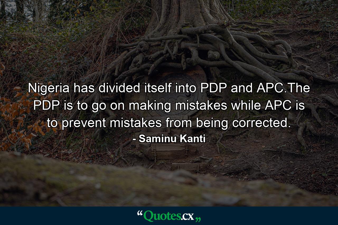 Nigeria has divided itself into PDP and APC.The PDP is to go on making mistakes while APC is to prevent mistakes from being corrected. - Quote by Saminu Kanti