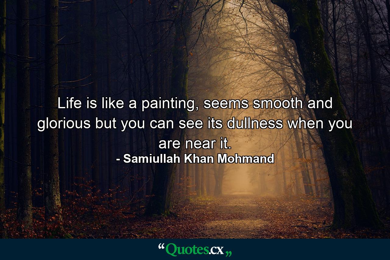 Life is like a painting, seems smooth and glorious but you can see its dullness when you are near it. - Quote by Samiullah Khan Mohmand