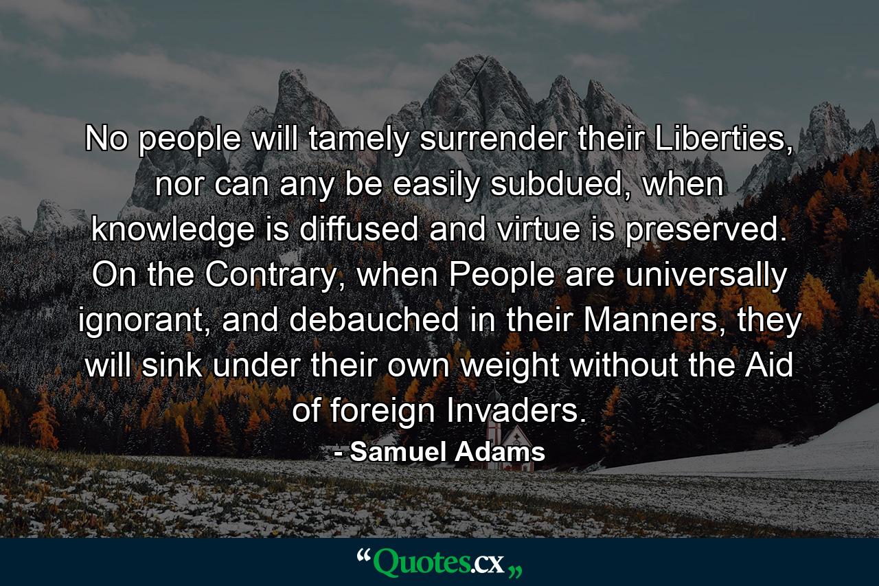 No people will tamely surrender their Liberties, nor can any be easily subdued, when knowledge is diffused and virtue is preserved. On the Contrary, when People are universally ignorant, and debauched in their Manners, they will sink under their own weight without the Aid of foreign Invaders. - Quote by Samuel Adams