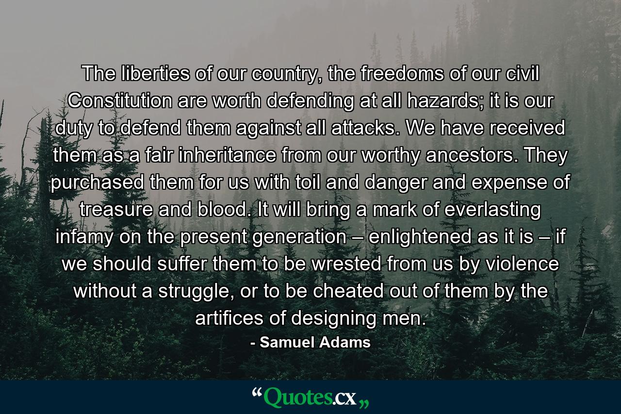 The liberties of our country, the freedoms of our civil Constitution are worth defending at all hazards; it is our duty to defend them against all attacks. We have received them as a fair inheritance from our worthy ancestors. They purchased them for us with toil and danger and expense of treasure and blood. It will bring a mark of everlasting infamy on the present generation – enlightened as it is – if we should suffer them to be wrested from us by violence without a struggle, or to be cheated out of them by the artifices of designing men. - Quote by Samuel Adams