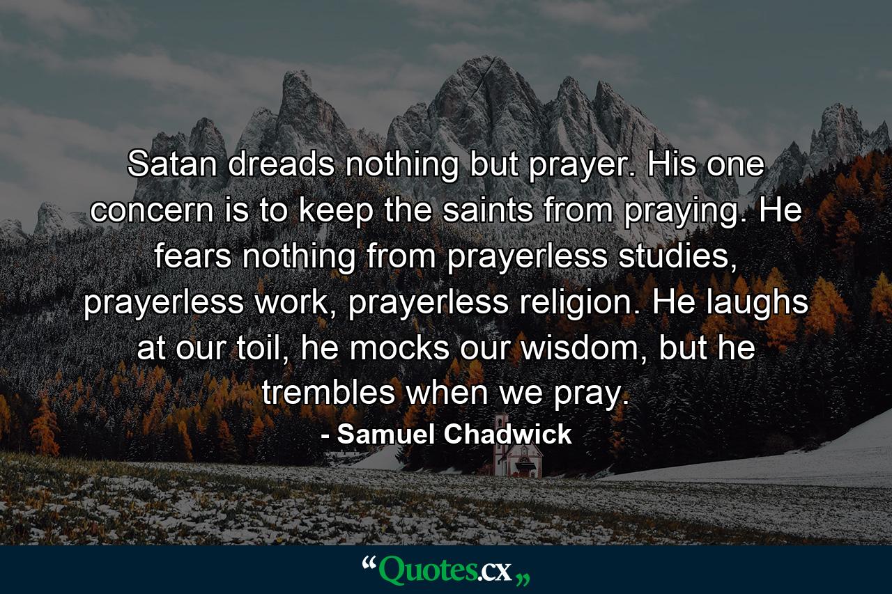 Satan dreads nothing but prayer. His one concern is to keep the saints from praying. He fears nothing from prayerless studies, prayerless work, prayerless religion. He laughs at our toil, he mocks our wisdom, but he trembles when we pray. - Quote by Samuel Chadwick