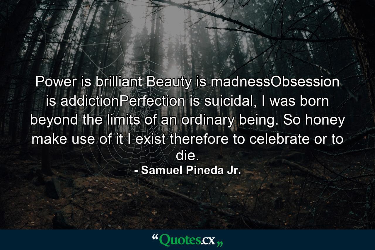 Power is brilliant Beauty is madnessObsession is addictionPerfection is suicidal, I was born beyond the limits of an ordinary being. So honey make use of it I exist therefore to celebrate or to die. - Quote by Samuel Pineda Jr.