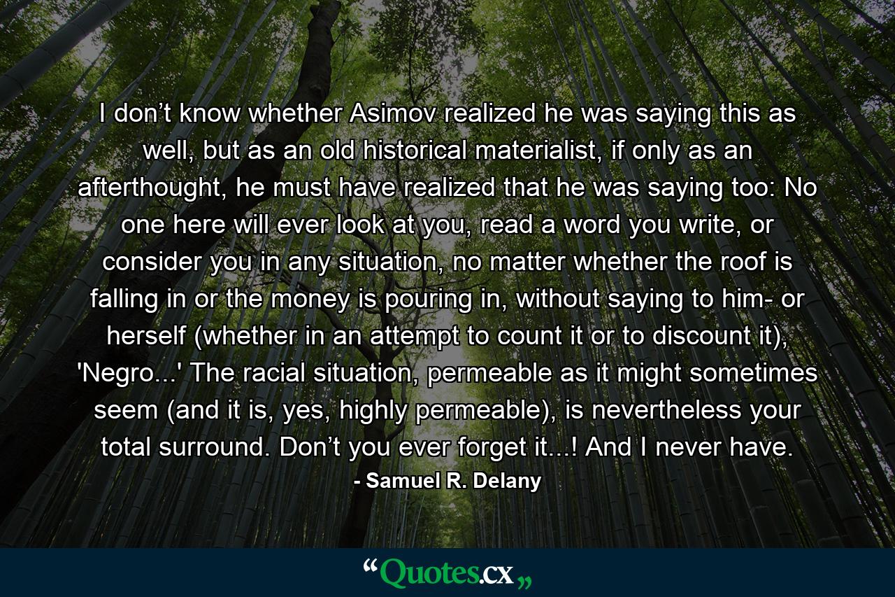 I don’t know whether Asimov realized he was saying this as well, but as an old historical materialist, if only as an afterthought, he must have realized that he was saying too: No one here will ever look at you, read a word you write, or consider you in any situation, no matter whether the roof is falling in or the money is pouring in, without saying to him- or herself (whether in an attempt to count it or to discount it), 'Negro...' The racial situation, permeable as it might sometimes seem (and it is, yes, highly permeable), is nevertheless your total surround. Don’t you ever forget it...! And I never have. - Quote by Samuel R. Delany