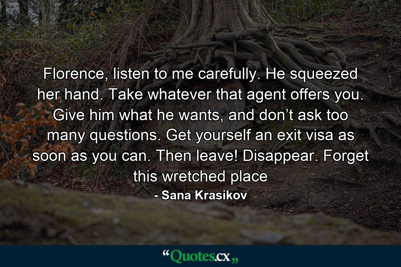 Florence, listen to me carefully. He squeezed her hand. Take whatever that agent offers you. Give him what he wants, and don’t ask too many questions. Get yourself an exit visa as soon as you can. Then leave! Disappear. Forget this wretched place - Quote by Sana Krasikov