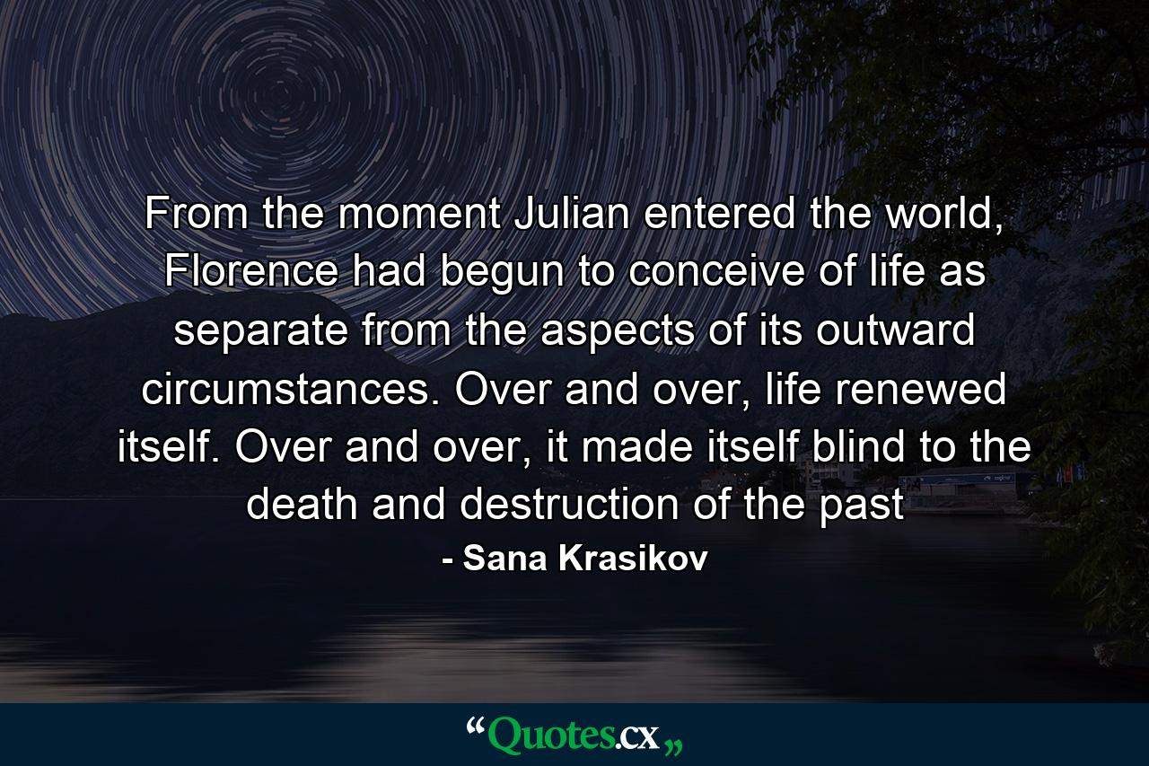 From the moment Julian entered the world, Florence had begun to conceive of life as separate from the aspects of its outward circumstances. Over and over, life renewed itself. Over and over, it made itself blind to the death and destruction of the past - Quote by Sana Krasikov