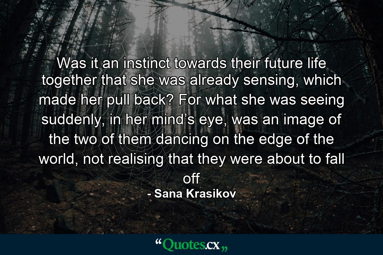 Was it an instinct towards their future life together that she was already sensing, which made her pull back? For what she was seeing suddenly, in her mind’s eye, was an image of the two of them dancing on the edge of the world, not realising that they were about to fall off - Quote by Sana Krasikov