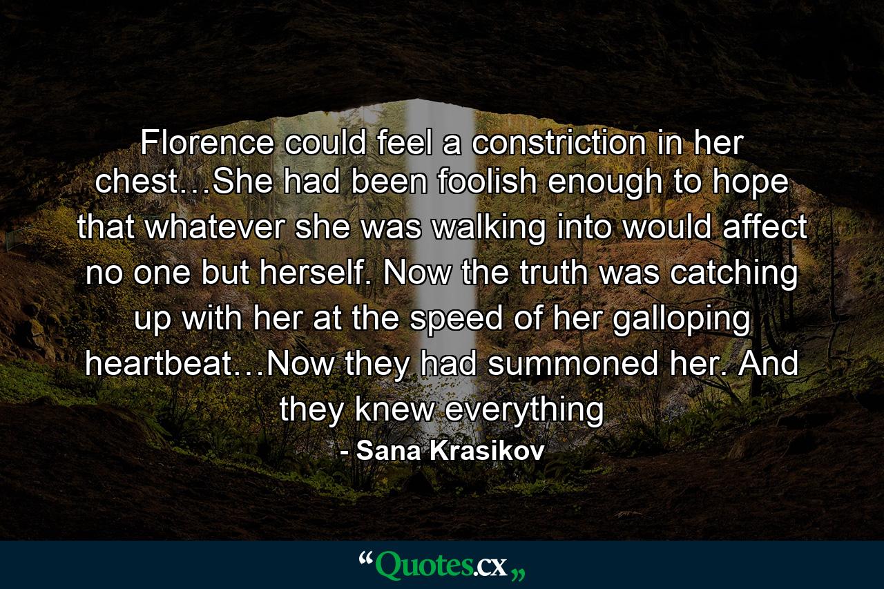 Florence could feel a constriction in her chest…She had been foolish enough to hope that whatever she was walking into would affect no one but herself. Now the truth was catching up with her at the speed of her galloping heartbeat…Now they had summoned her. And they knew everything - Quote by Sana Krasikov