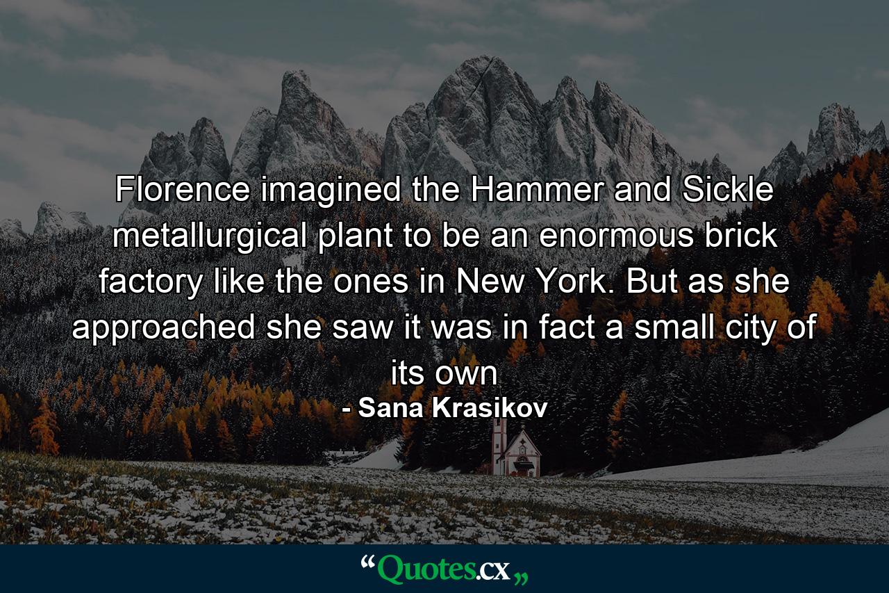 Florence imagined the Hammer and Sickle metallurgical plant to be an enormous brick factory like the ones in New York. But as she approached she saw it was in fact a small city of its own - Quote by Sana Krasikov