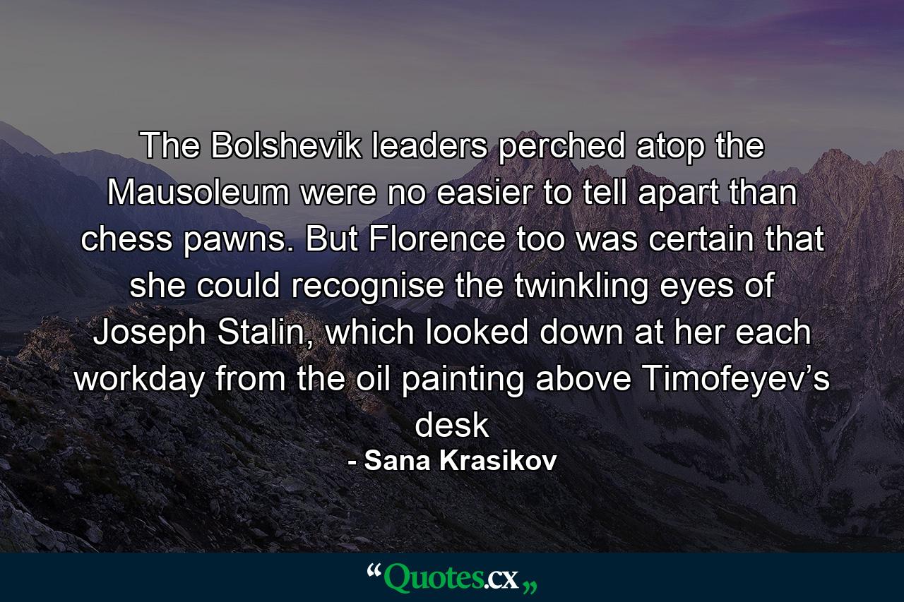 The Bolshevik leaders perched atop the Mausoleum were no easier to tell apart than chess pawns. But Florence too was certain that she could recognise the twinkling eyes of Joseph Stalin, which looked down at her each workday from the oil painting above Timofeyev’s desk - Quote by Sana Krasikov