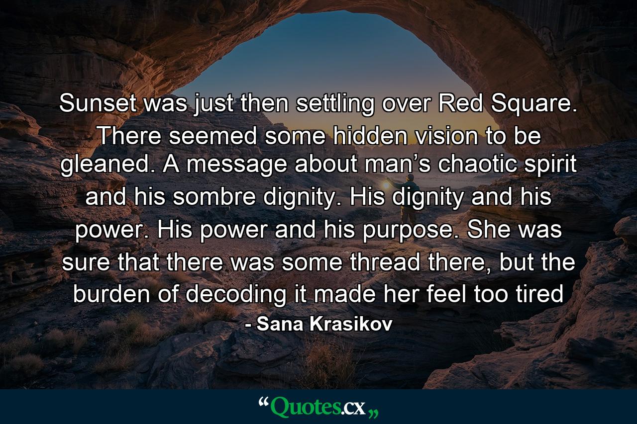 Sunset was just then settling over Red Square. There seemed some hidden vision to be gleaned. A message about man’s chaotic spirit and his sombre dignity. His dignity and his power. His power and his purpose. She was sure that there was some thread there, but the burden of decoding it made her feel too tired - Quote by Sana Krasikov