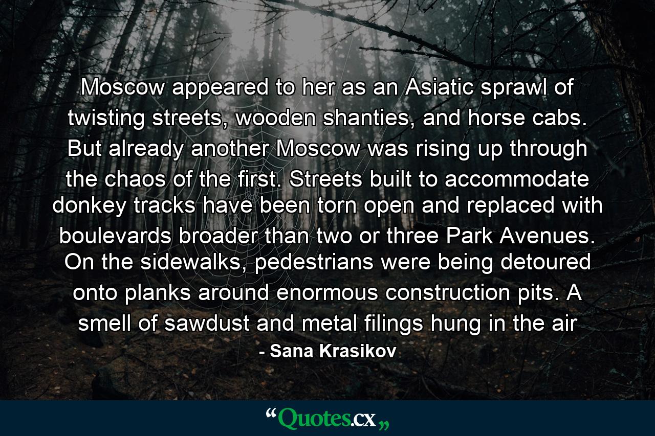 Moscow appeared to her as an Asiatic sprawl of twisting streets, wooden shanties, and horse cabs. But already another Moscow was rising up through the chaos of the first. Streets built to accommodate donkey tracks have been torn open and replaced with boulevards broader than two or three Park Avenues. On the sidewalks, pedestrians were being detoured onto planks around enormous construction pits. A smell of sawdust and metal filings hung in the air - Quote by Sana Krasikov