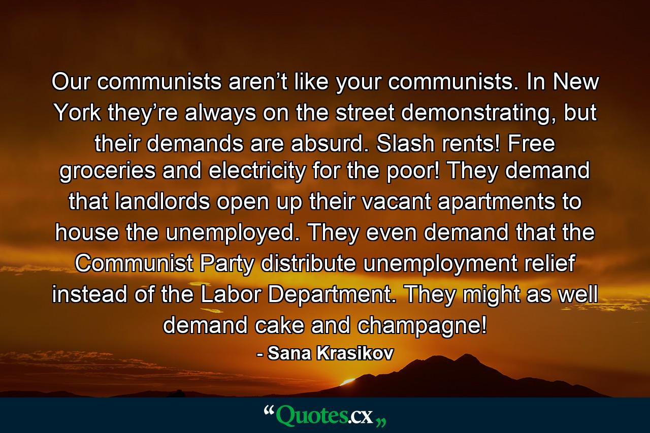 Our communists aren’t like your communists. In New York they’re always on the street demonstrating, but their demands are absurd. Slash rents! Free groceries and electricity for the poor! They demand that landlords open up their vacant apartments to house the unemployed. They even demand that the Communist Party distribute unemployment relief instead of the Labor Department. They might as well demand cake and champagne! - Quote by Sana Krasikov