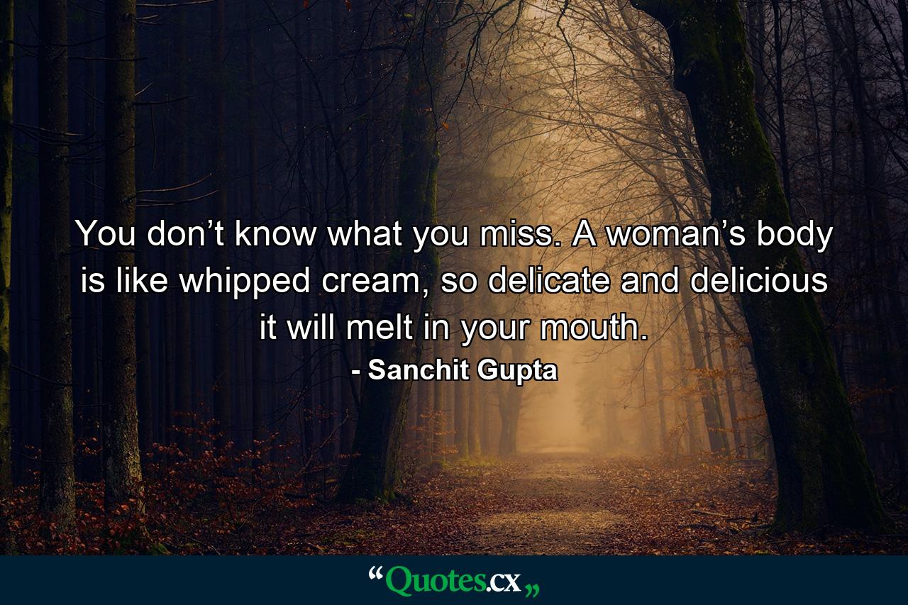 You don’t know what you miss. A woman’s body is like whipped cream, so delicate and delicious it will melt in your mouth. - Quote by Sanchit Gupta