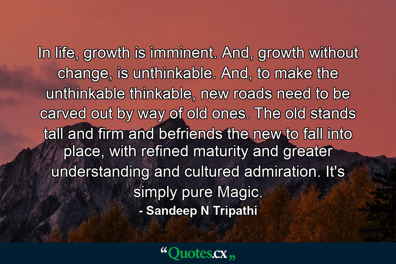 In life, growth is imminent. And, growth without change, is unthinkable. And, to make the unthinkable thinkable, new roads need to be carved out by way of old ones. The old stands tall and firm and befriends the new to fall into place, with refined maturity and greater understanding and cultured admiration. It's simply pure Magic. - Quote by Sandeep N Tripathi