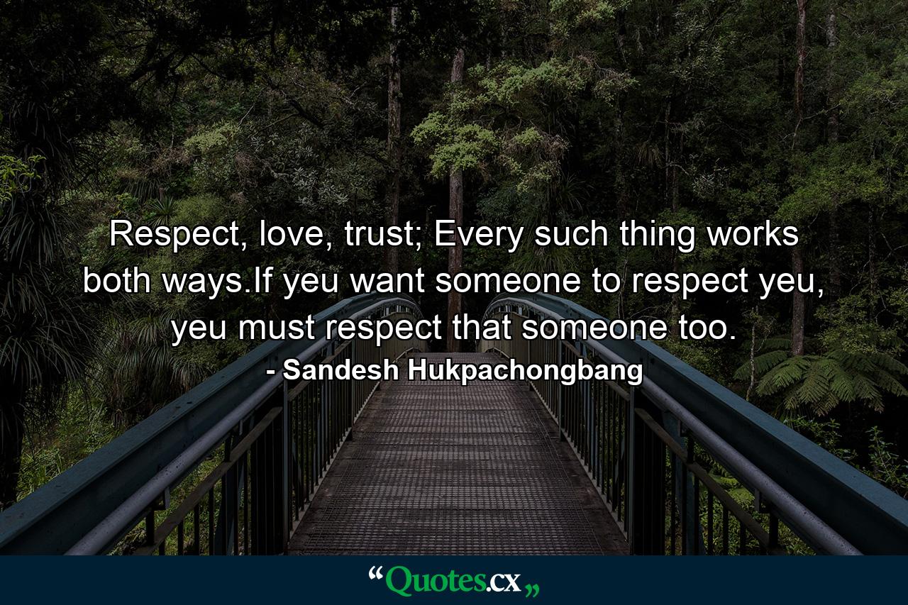 Respect, love, trust; Every such thing works both ways.If yeu want someone to respect yeu, yeu must respect that someone too. - Quote by Sandesh Hukpachongbang