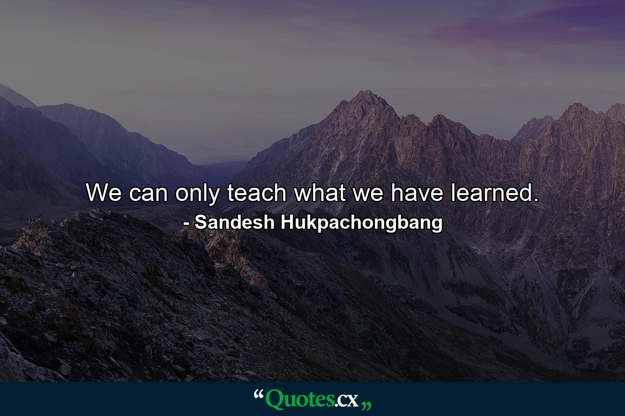 We can only teach what we have learned. - Quote by Sandesh Hukpachongbang