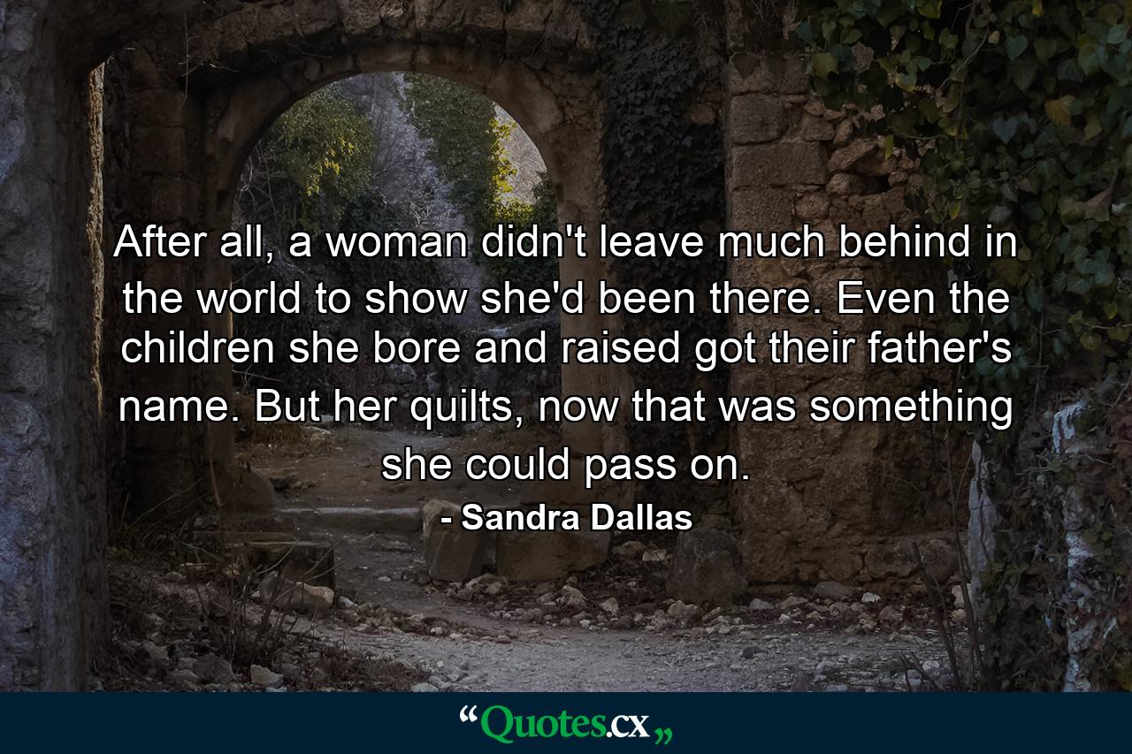 After all, a woman didn't leave much behind in the world to show she'd been there. Even the children she bore and raised got their father's name. But her quilts, now that was something she could pass on. - Quote by Sandra Dallas