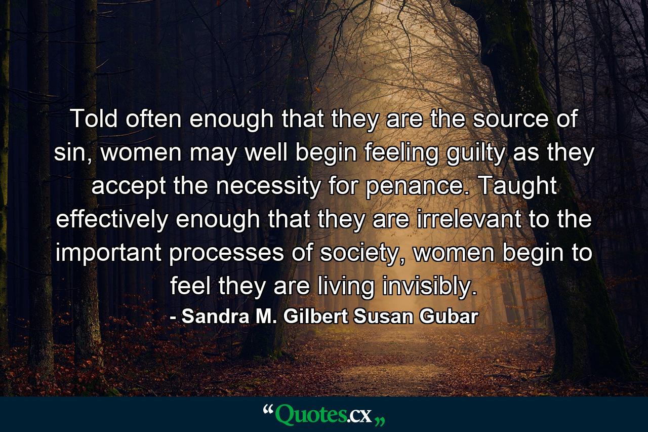 Told often enough that they are the source of sin, women may well begin feeling guilty as they accept the necessity for penance. Taught effectively enough that they are irrelevant to the important processes of society, women begin to feel they are living invisibly. - Quote by Sandra M. Gilbert Susan Gubar