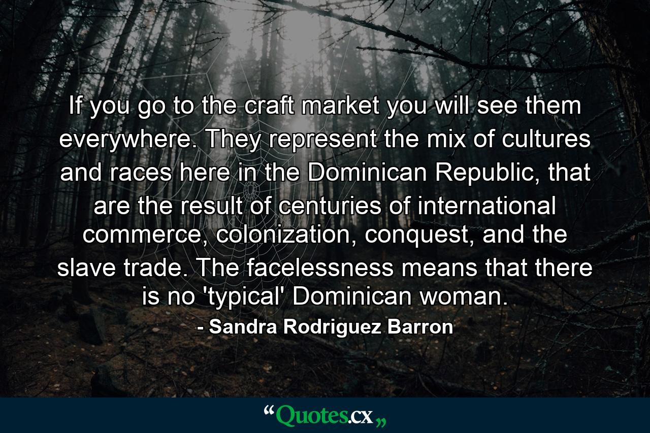 If you go to the craft market you will see them everywhere. They represent the mix of cultures and races here in the Dominican Republic, that are the result of centuries of international commerce, colonization, conquest, and the slave trade. The facelessness means that there is no 'typical' Dominican woman. - Quote by Sandra Rodriguez Barron