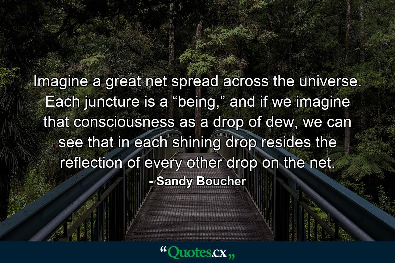 Imagine a great net spread across the universe. Each juncture is a “being,” and if we imagine that consciousness as a drop of dew, we can see that in each shining drop resides the reflection of every other drop on the net. - Quote by Sandy Boucher