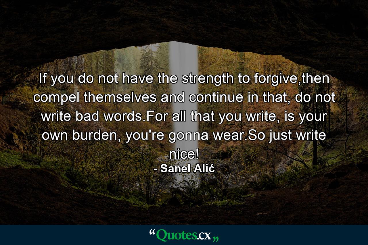 If you do not have the strength to forgive,then compel themselves and continue in that, do not write bad words.For all that you write, is your own burden, you're gonna wear.So just write nice! - Quote by Sanel Alić