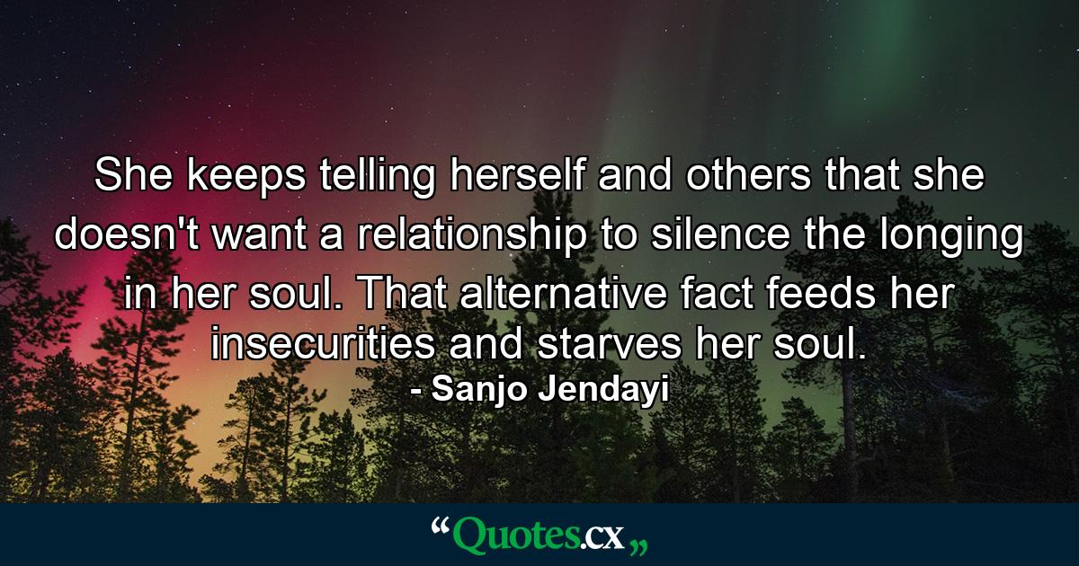 She keeps telling herself and others that she doesn't want a relationship to silence the longing in her soul. That alternative fact feeds her insecurities and starves her soul. - Quote by Sanjo Jendayi