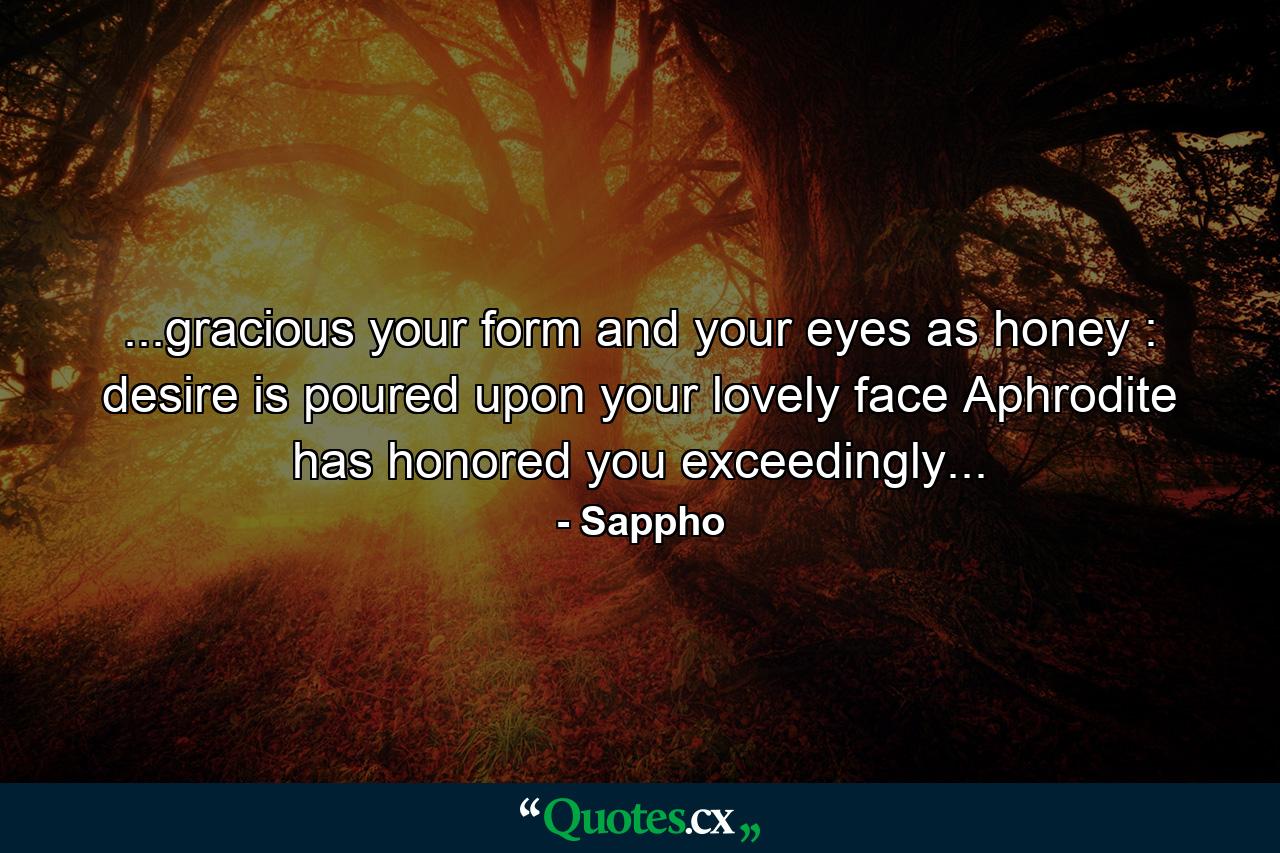 ...gracious your form and your eyes as honey : desire is poured upon your lovely face Aphrodite has honored you exceedingly... - Quote by Sappho